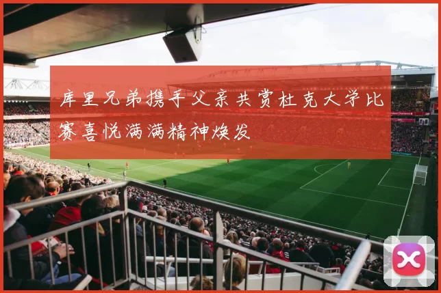 库里兄弟携手父亲共赏杜克大学比赛喜悦满满精神焕发