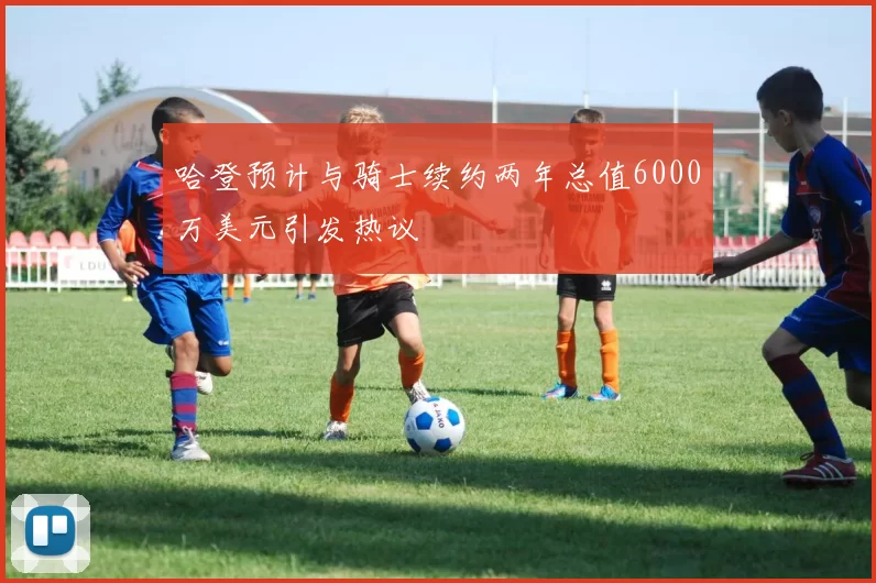 哈登预计与骑士续约两年总值6000万美元引发热议