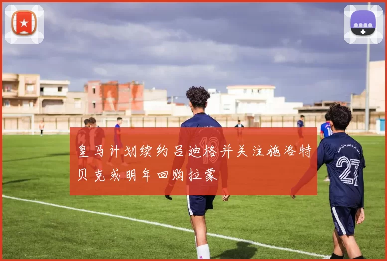 皇马计划续约吕迪格并关注施洛特贝克或明年回购拉蒙