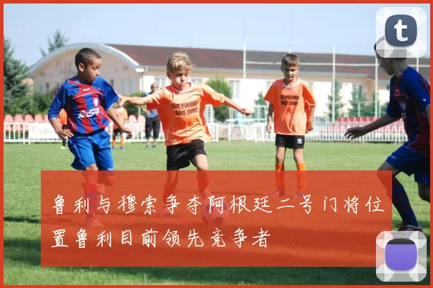 鲁利与穆索争夺阿根廷二号门将位置鲁利目前领先竞争者