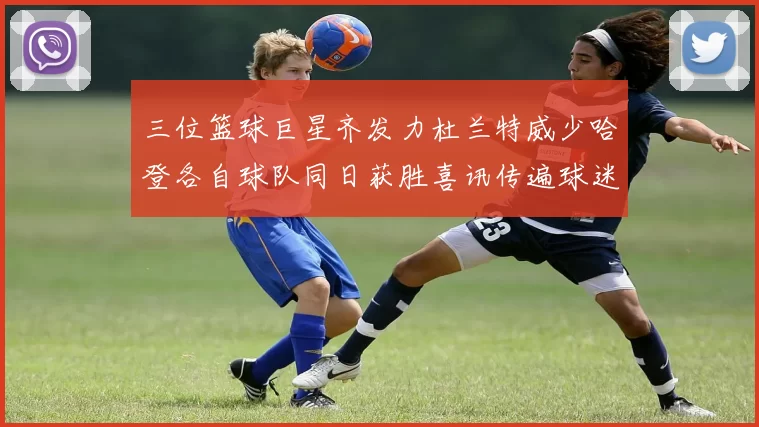 三位篮球巨星齐发力杜兰特威少哈登各自球队同日获胜喜讯传遍球迷圈