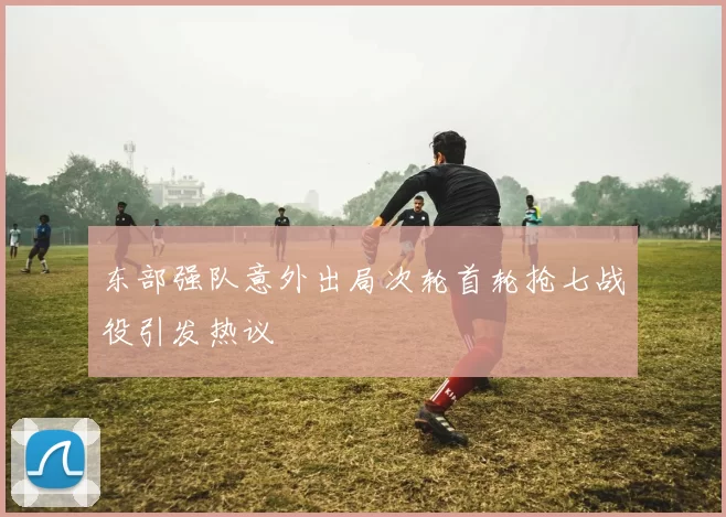 东部强队意外出局次轮首轮抢七战役引发热议
