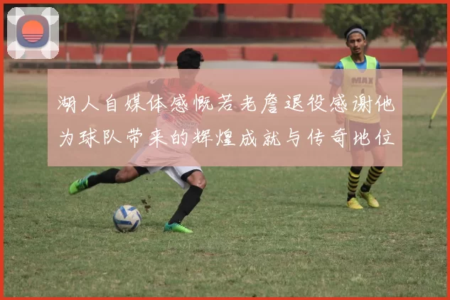 湖人自媒体感慨若老詹退役感谢他为球队带来的辉煌成就与传奇地位