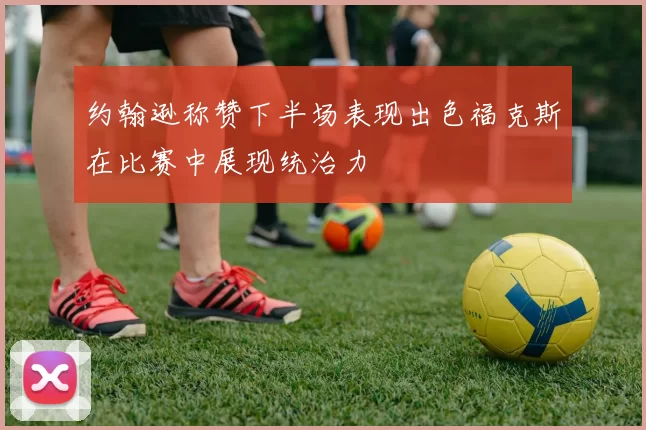 约翰逊称赞下半场表现出色福克斯在比赛中展现统治力