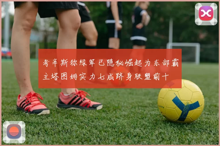 考辛斯称绿军已隐秘崛起为东部霸主塔图姆实力七成跻身联盟前十