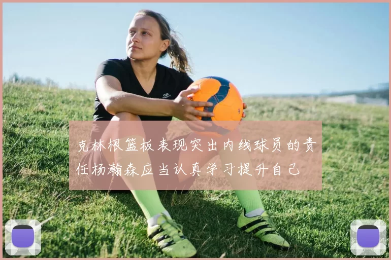 克林根篮板表现突出内线球员的责任杨瀚森应当认真学习提升自己