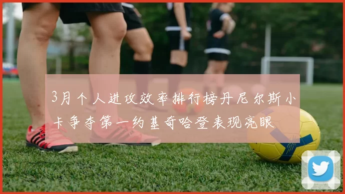 3月个人进攻效率排行榜丹尼尔斯小卡争夺第一约基奇哈登表现亮眼