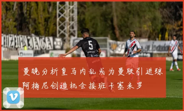 曼晚分析皇马内乱或为曼联引进琼阿梅尼创造机会接班卡塞米罗