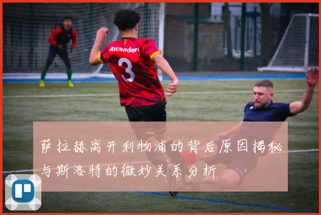 萨拉赫离开利物浦的背后原因揭秘与斯洛特的微妙关系分析