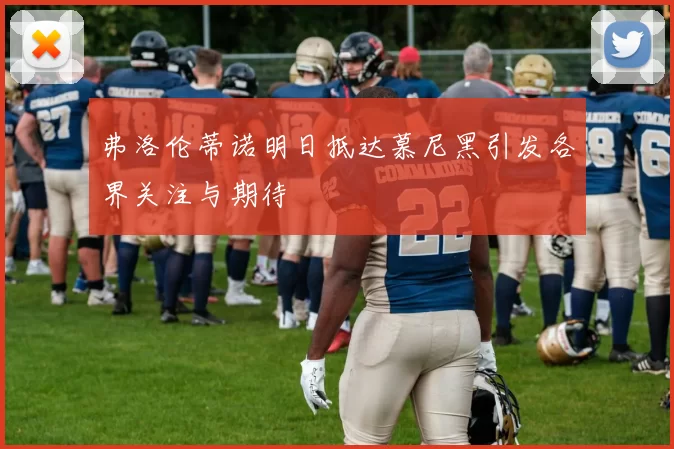弗洛伦蒂诺明日抵达慕尼黑引发各界关注与期待