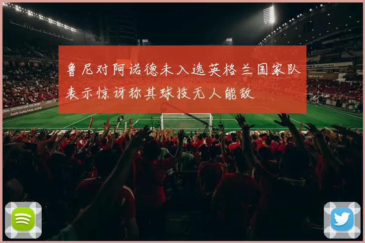 鲁尼对阿诺德未入选英格兰国家队表示惊讶称其球技无人能敌