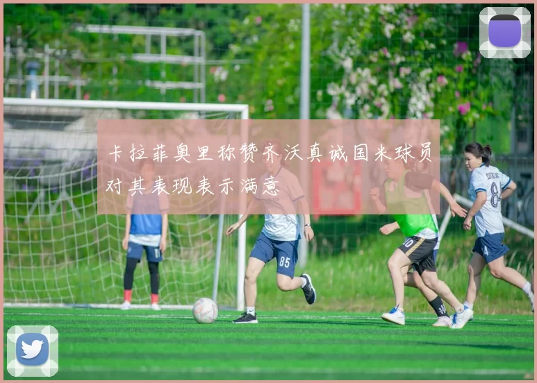 卡拉菲奥里称赞齐沃真诚国米球员对其表现表示满意