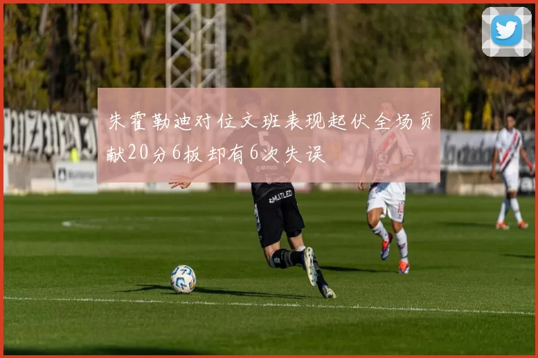 朱霍勒迪对位文班表现起伏全场贡献20分6板却有6次失误