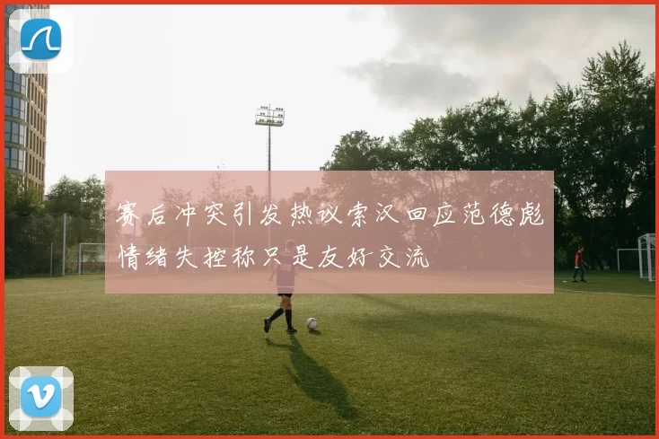 赛后冲突引发热议索汉回应范德彪情绪失控称只是友好交流