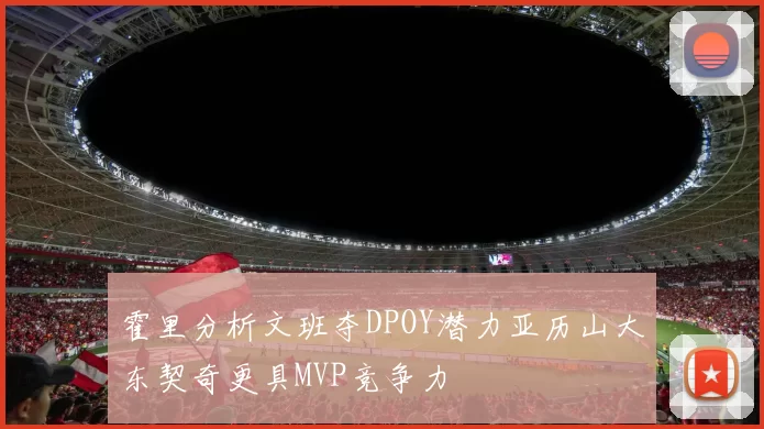 霍里分析文班夺DPOY潜力亚历山大东契奇更具MVP竞争力